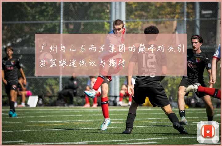 广州与山东西王集团的巅峰对决引发篮球迷热议与期待