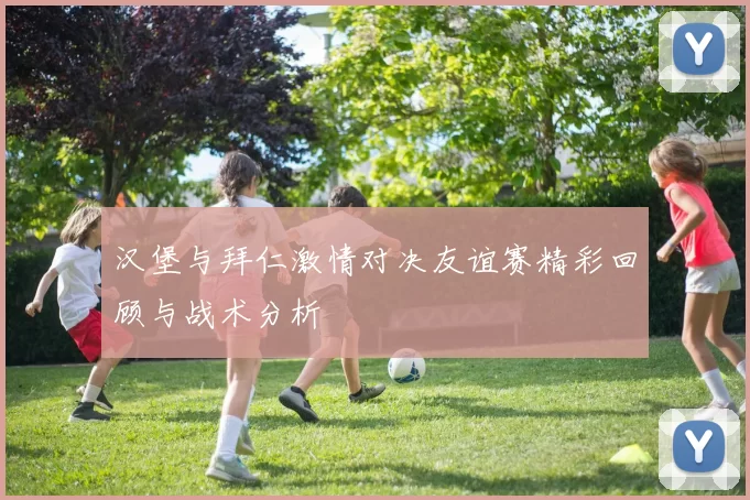 汉堡与拜仁激情对决友谊赛精彩回顾与战术分析