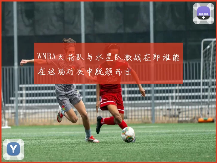 WNBA火花队与水星队激战在即谁能在这场对决中脱颖而出