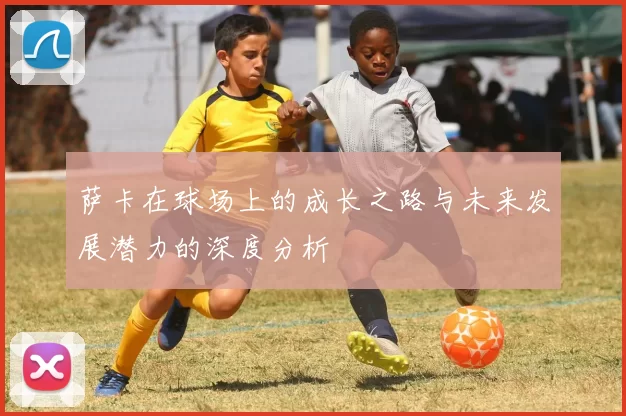 萨卡在球场上的成长之路与未来发展潜力的深度分析