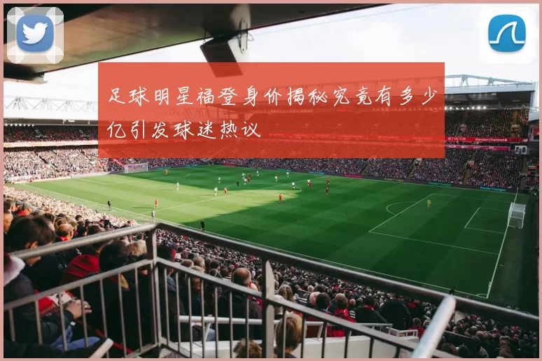 足球明星福登身价揭秘究竟有多少亿引发球迷热议