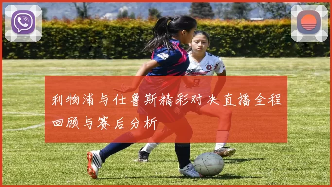 利物浦与仕鲁斯精彩对决直播全程回顾与赛后分析