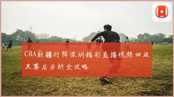CBA新疆对阵深圳精彩直播视频回放及赛后分析全攻略