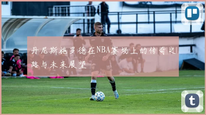 丹尼斯施罗德在NBA赛场上的传奇之路与未来展望