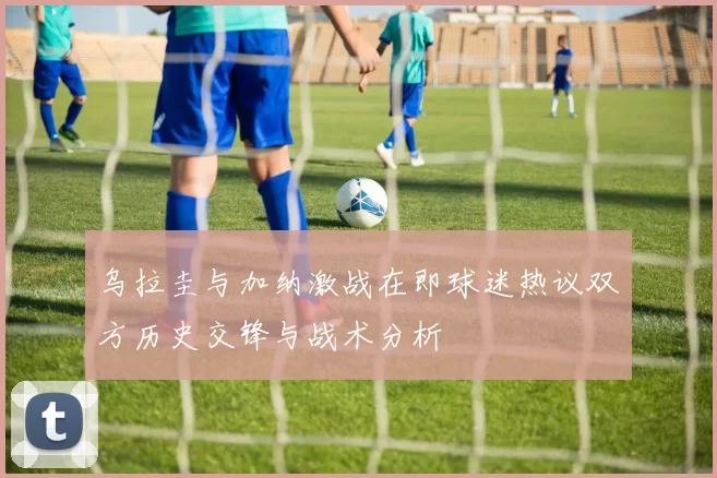 乌拉圭与加纳激战在即球迷热议双方历史交锋与战术分析