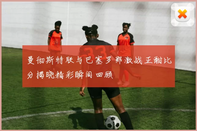 曼彻斯特联与巴塞罗那激战正酣比分揭晓精彩瞬间回顾