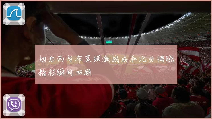 切尔西与布莱顿激战成和比分揭晓精彩瞬间回顾