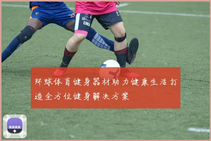 环球体育健身器材助力健康生活打造全方位健身解决方案