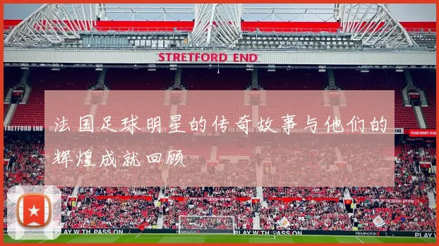 法国足球明星的传奇故事与他们的辉煌成就回顾