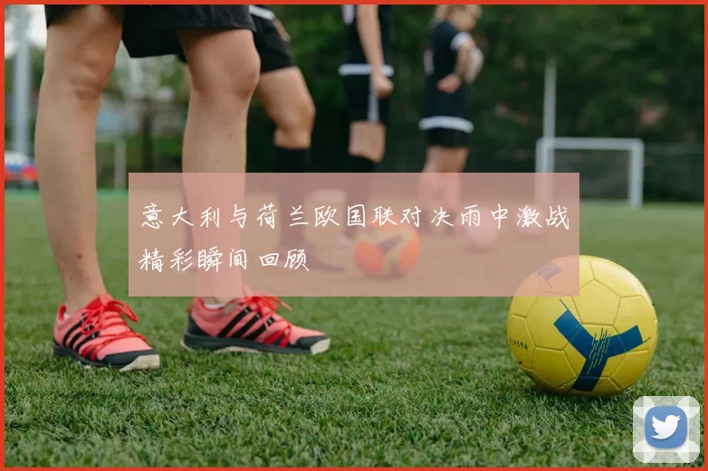 意大利与荷兰欧国联对决雨中激战精彩瞬间回顾