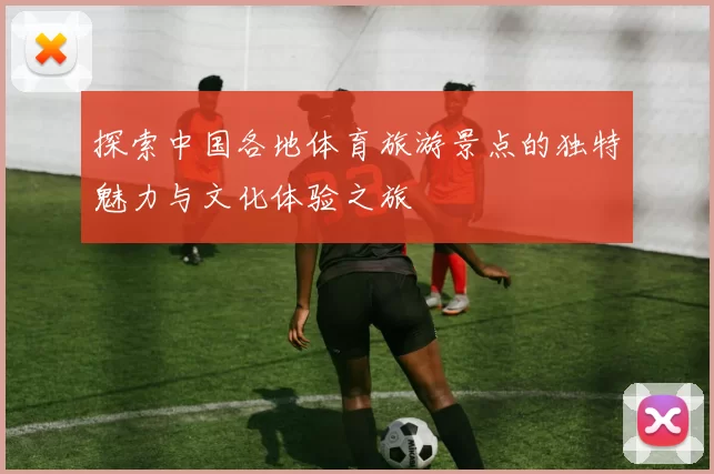 探索中国各地体育旅游景点的独特魅力与文化体验之旅